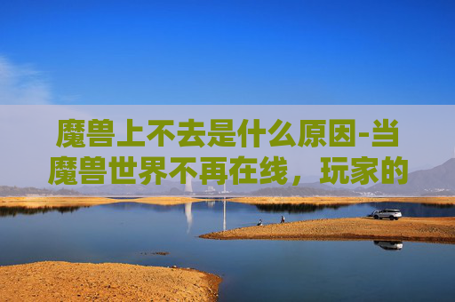 魔兽上不去是什么原因-当魔兽世界不再在线,玩家的困惑与挑战