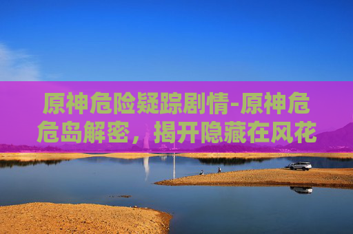 原神危险疑踪剧情-原神危危岛解密，揭开隐藏在风花雪月中的神秘面纱