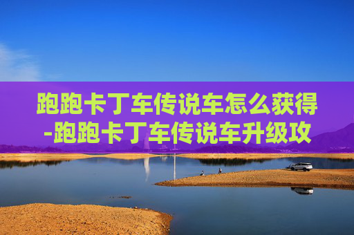 跑跑卡丁车传说车怎么获得-跑跑卡丁车传说车升级攻略