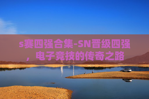 s赛四强合集-SN晋级四强，电子竞技的传奇之路