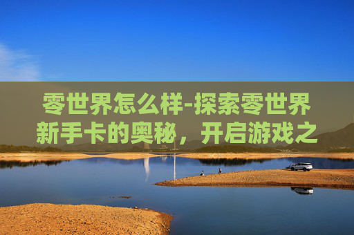 零世界怎么样-探索零世界新手卡的奥秘，开启游戏之旅的第一步