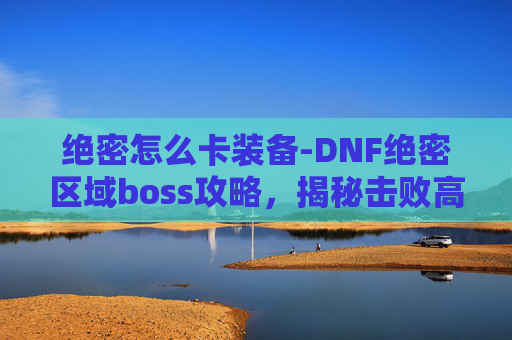 绝密怎么卡装备-DNF绝密区域boss攻略，揭秘击败高难度BOSS的秘诀