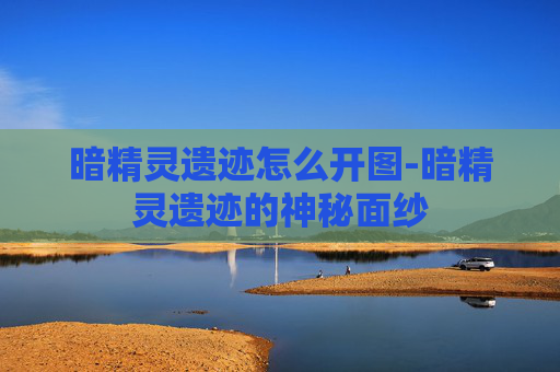 暗精灵遗迹怎么开图-暗精灵遗迹的神秘面纱