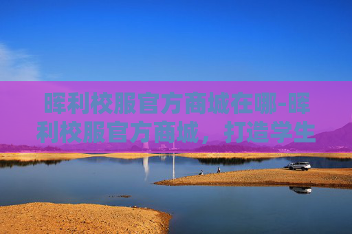 晖利校服官方商城在哪-晖利校服官方商城，打造学生专属的时尚与舒适