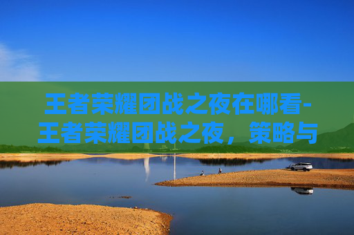 王者荣耀团战之夜在哪看-王者荣耀团战之夜，策略与技巧的完美结合