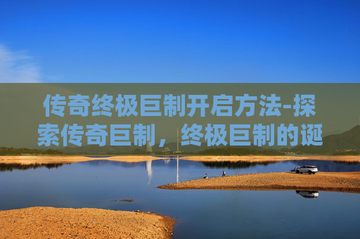 传奇终极巨制开启方法-探索传奇巨制，终极巨制的诞生与影响