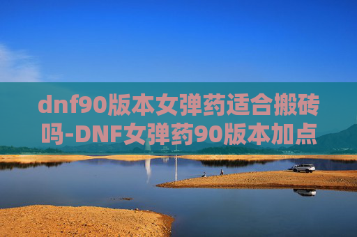 dnf90版本女弹药适合搬砖吗-DNF女弹药90版本加点指南，全面解析与实用技巧