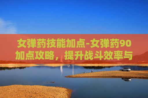 女弹药技能加点-女弹药90加点攻略，提升战斗效率与生存能力
