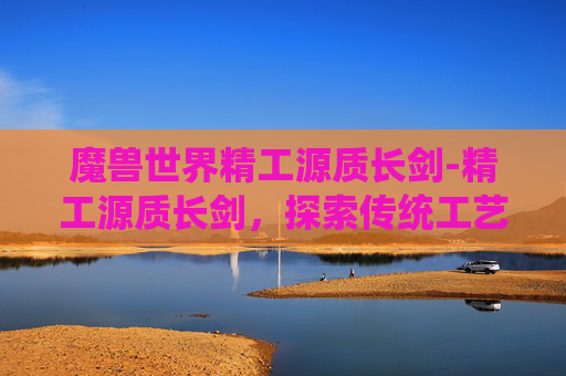 魔兽世界精工源质长剑-精工源质长剑,探索传统工艺与现代科技的完美融合 魔兽世界精工源质长剑-精工源质长剑,探索传统工艺与现代科技的完美融合