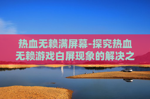 热血无赖满屏幕-探究热血无赖游戏白屏现象的解决之道