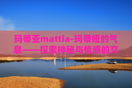 玛蒂亚mattia-玛蒂娅的气息——探索神秘与情感的交织