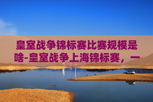 皇室战争锦标赛比赛规模是啥-皇室战争上海锦标赛，一场策略与技术的较量
