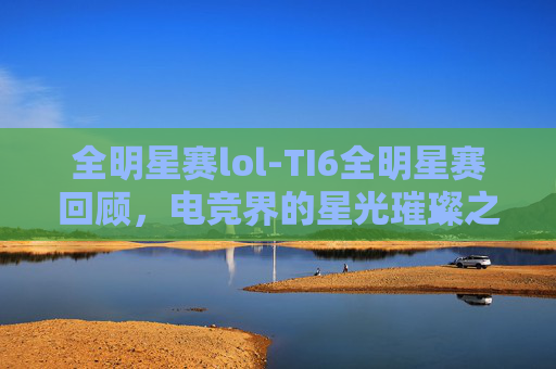 全明星赛lol-TI6全明星赛回顾，电竞界的星光璀璨之夜