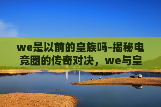 we是以前的皇族吗-揭秘电竞圈的传奇对决，we与皇族的辉煌岁月