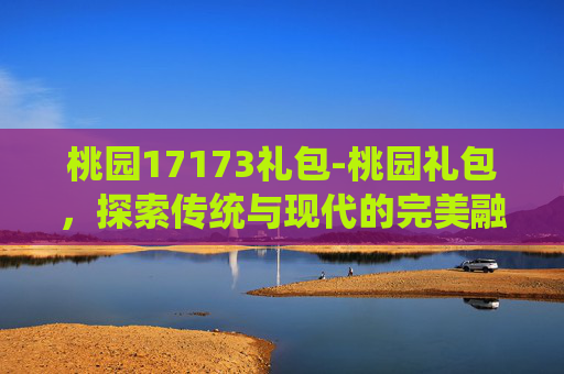 桃园17173礼包-桃园礼包，探索传统与现代的完美融合