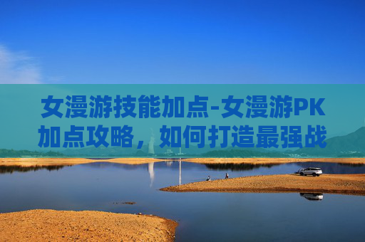 女漫游技能加点-女漫游PK加点攻略，如何打造最强战斗组合？