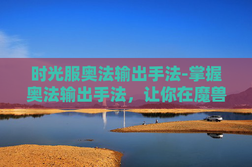 时光服奥法输出手法-掌握奥法输出手法,让你在魔兽世界中如鱼得水 时光服奥法输出手法-掌握奥法输出手法,让你在魔兽世界中如鱼得水