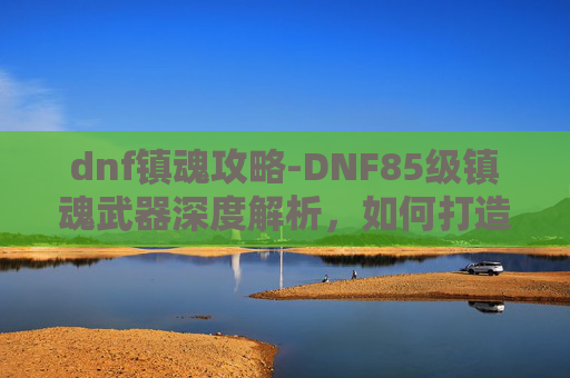 dnf镇魂攻略-DNF85级镇魂武器深度解析，如何打造你的强力装备