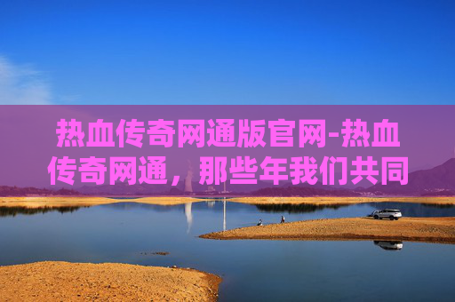 热血传奇网通版官网-热血传奇网通，那些年我们共同的回忆