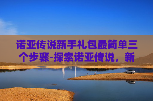 诺亚传说新手礼包最简单三个步骤-探索诺亚传说，新手卡带来的无限可能
