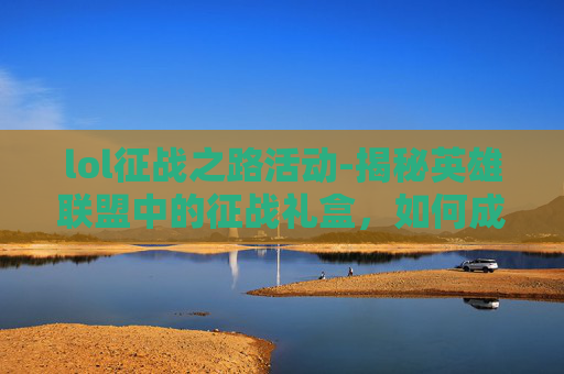 lol征战之路活动-揭秘英雄联盟中的征战礼盒，如何成为游戏中的幸运儿？