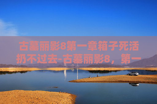 古墓丽影8第一章箱子死活扔不过去-古墓丽影8，第一章，暗影之下——揭开神秘古墓的序幕