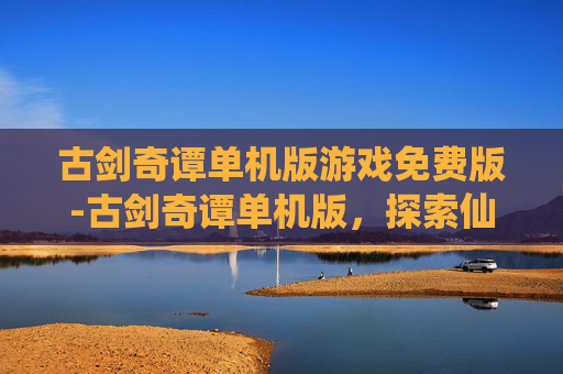 古剑奇谭单机版游戏免费版-古剑奇谭单机版，探索仙侠世界的奇幻之旅