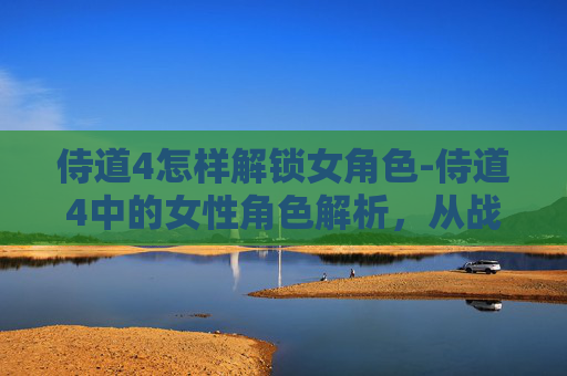 侍道4怎样解锁女角色-侍道4中的女性角色解析，从战斗到情感的多面展现