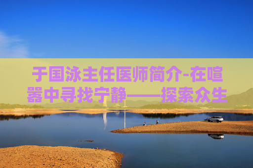 于国泳主任医师简介-在喧嚣中寻找宁静——探索众生游心情提升的艺术