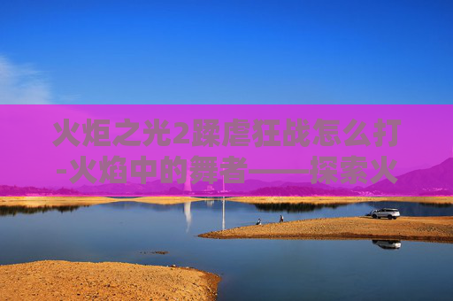 火炬之光2蹂虐狂战怎么打-火焰中的舞者——探索火炬之光2中狂战的极限挑战