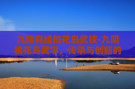 九阴真经桃花岛武技-九阴桃花岛武学，传承与创新的武术瑰宝