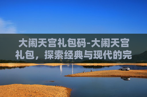 大闹天宫礼包码-大闹天宫礼包，探索经典与现代的完美融合