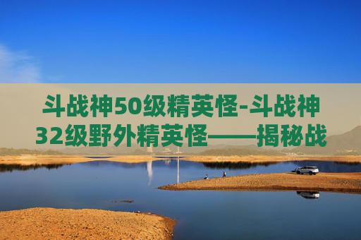 斗战神50级精英怪-斗战神32级野外精英怪——揭秘战斗技巧与策略