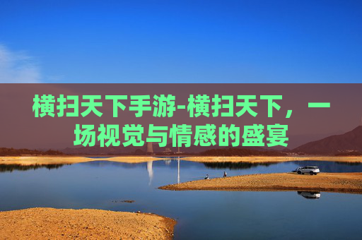 横扫天下手游-横扫天下，一场视觉与情感的盛宴