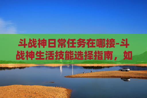 斗战神日常任务在哪接-斗战神生活技能选择指南，如何通过生活技能赚取金币
