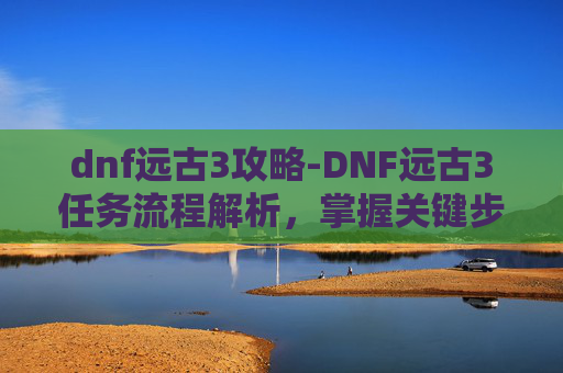 dnf远古3攻略-DNF远古3任务流程解析，掌握关键步骤，高效完成挑战