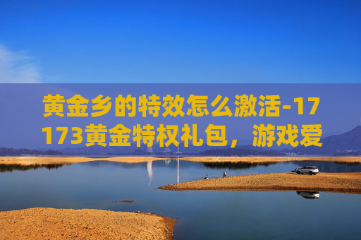 黄金乡的特效怎么激活-17173黄金特权礼包，游戏爱好者的终极福利