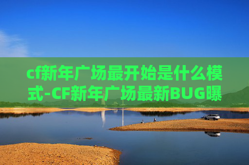cf新年广场最开始是什么模式-CF新年广场最新BUG曝光，玩家集体吐槽，官方紧急回应