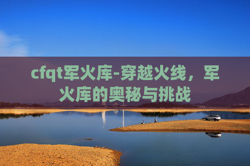 cfqt军火库-穿越火线，军火库的奥秘与挑战