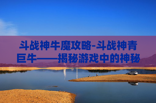 斗战神牛魔攻略-斗战神青巨牛——揭秘游戏中的神秘力量