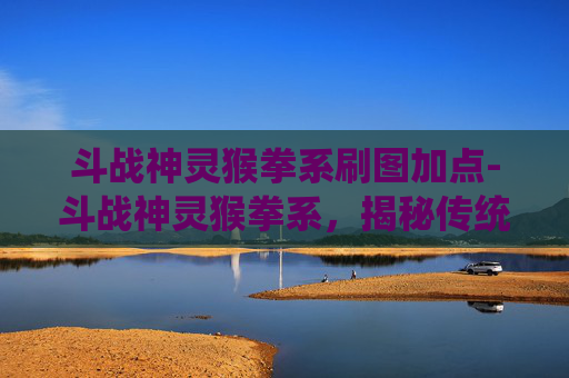 斗战神灵猴拳系刷图加点-斗战神灵猴拳系，揭秘传统武术中的神秘力量