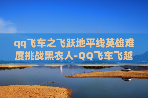 qq飞车之飞跃地平线英雄难度挑战黑衣人-QQ飞车飞越地平线奖励大揭秘，如何最大化你的游戏收益？