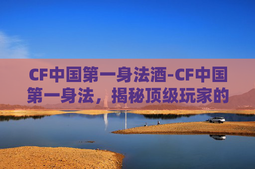 CF中国第一身法酒-CF中国第一身法，揭秘顶级玩家的战术与技巧