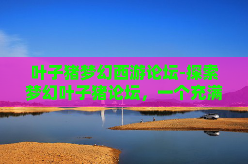 叶子猪梦幻西游论坛-探索梦幻叶子猪论坛，一个充满创意与活力的网络社区