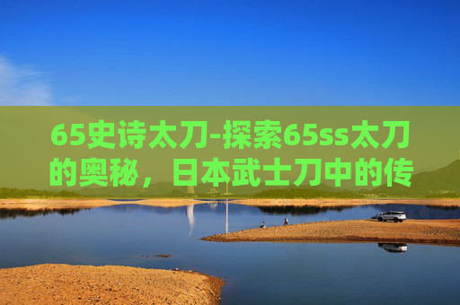 65史诗太刀-探索65ss太刀的奥秘，日本武士刀中的传奇