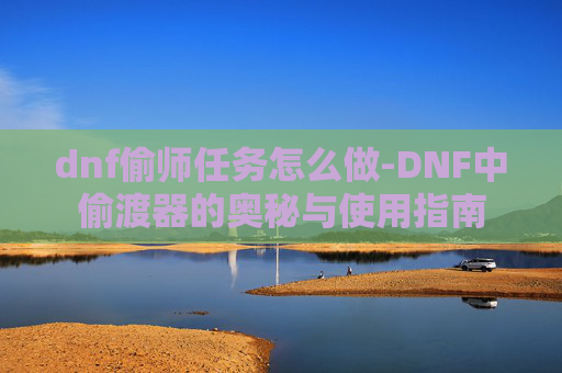 dnf偷师任务怎么做-DNF中偷渡器的奥秘与使用指南