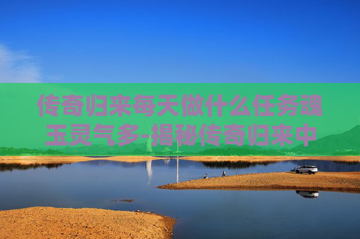 传奇归来每天做什么任务魂玉灵气多-揭秘传奇归来中的魂玉之谜