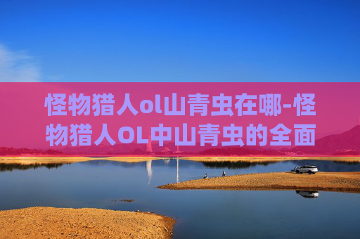 怪物猎人ol山青虫在哪-怪物猎人OL中山青虫的全面解析