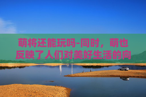 萌将还能玩吗-同时，萌也反映了人们对美好生活的向往和追求。在这个快节奏的时代，人们越来越渴望找到一份宁静和放松。而萌的存在，恰好满足了这种需求。它以其独特的魅力，让人们在繁忙的生活中找到一丝慰藉和安慰