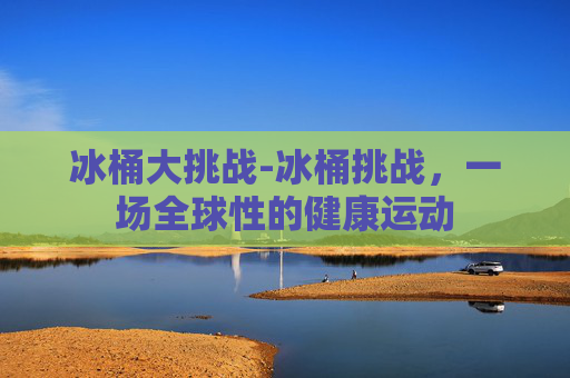 冰桶大挑战-冰桶挑战，一场全球性的健康运动